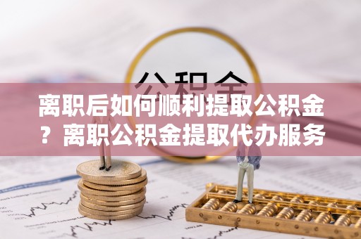 八宿离职后如何顺利提取公积金？离职公积金提取代办服务帮你搞定！