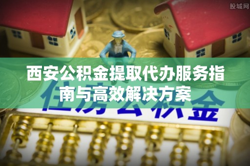 八宿西安公积金提取代办服务指南与高效解决方案