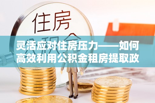 八宿灵活应对住房压力——如何高效利用公积金租房提取政策
