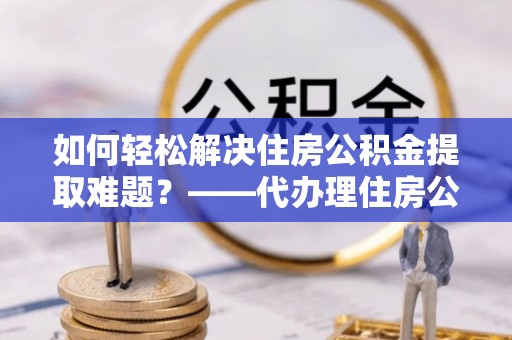 八宿如何轻松解决住房公积金提取难题？——代办理住房公积金提取服务解析