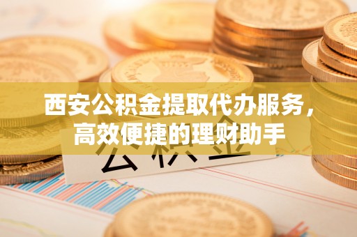 八宿西安公积金提取代办服务，高效便捷的理财助手