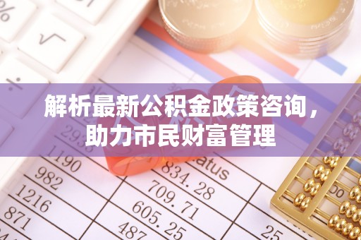 八宿解析最新公积金政策咨询，助力市民财富管理