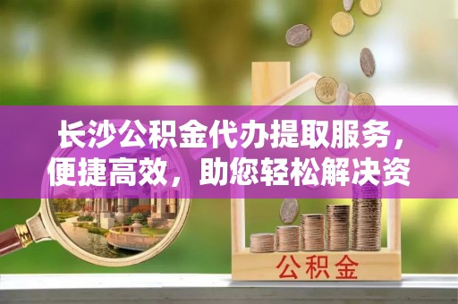 八宿长沙公积金代办提取服务，便捷高效，助您轻松解决资金需求