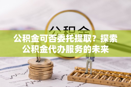 八宿公积金可否委托提取？探索公积金代办服务的未来